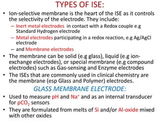 TYPES OF ISE:
• Ion-selective membrane is the heart of the ISE as it controls
the selectivity of the electrode. They include:
– Inert metal electrodes in contact with a Redox couple e.g
Standard Hydrogen electrode
– Metal electrodes participating in a redox reaction, e.g Ag/AgCl
electrode
– and Membrane electrodes
• The membrane can be solid (e.g glass), liquid (e.g ion-
exchange electrodes), or special membrane (e.g compound
electrodes) such as Gas-sensing and Enzyme electrodes
• The ISEs that are commonly used in clinical chemistry are
the membrane (esp Glass and Polymer) electrodes.
GLASS MEMBRANE ELECTRODE:
• Used to measure pH and Na+ and as an internal transducer
for pCO2 sensors
• They are formulated from melts of Si and/or Al-oxide mixed
with other oxides
 