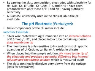 • By varying the glass composition, electrodes with selectivity for
H+, Na+, K+, Li+, Rb+, Cs+, Ag+, Tl+, and NH4+ have been
produced with only those of H+ and Na+ having sufficient
selectivity
• A Glass ISE universally used in the clinical lab is the pH
electrode
The pH Electrode (Prototype):
• Basic components of the pH meter include:
Indicator Electrode:
• Silver wire coated with AgCl immersed into an internal solution
of 0.1mmol/L HCl, and placed into a tube containing special
glass membrane tip
• The membrane is only sensitive to H+ and consist of specific
quantities of Li, Cesium, La, Ba, or Al oxides in silicate
• When placed into the sample solution, H+ move to the tip of
the electrode and produce a potential difference btw internal
solution and the sample solution which is measured as pH
• The glass continually dissolves very slowly from the surface
(lasts for several yrs)
 