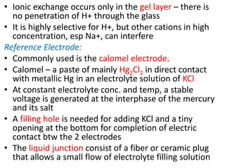 • Ionic exchange occurs only in the gel layer – there is
no penetration of H+ through the glass
• It is highly selective for H+, but other cations in high
concentration, esp Na+, can interfere
Reference Electrode:
• Commonly used is the calomel electrode.
• Calomel – a paste of mainly Hg2Cl2 in direct contact
with metallic Hg in an electrolyte solution of KCl
• At constant electrolyte conc. and temp, a stable
voltage is generated at the interphase of the mercury
and its salt
• A filling hole is needed for adding KCl and a tiny
opening at the bottom for completion of electric
contact btw the 2 electrodes
• The liquid junction consist of a fiber or ceramic plug
that allows a small flow of electrolyte filling solution
 