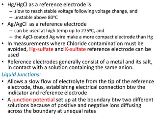 • Hg/HgCl as a reference electrode is
– slow to reach stable voltage following voltage change, and
– unstable above 80oC
• Ag/AgCl as a reference electrode
– can be used at high temp up to 275oC, and
– the AgCl-coated Ag wire make a more compact electrode than Hg
• In measurements where Chloride contamination must be
avoided, Hg-sulfate and K-sulfate reference electrode can be
used
• Reference electrodes generally consist of a metal and its salt,
in contact with a solution containing the same anion.
Liquid Junctions:
• Allows a slow flow of electrolyte from the tip of the reference
electrode, thus, establishing electrical connection btw the
indicator and reference electrode
• A junction potential set up at the boundary btw two different
solutions because of positive and negative ions diffusing
across the boundary at unequal rates
 
