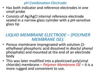 pH Combination Electrode:
• Has both indicator and reference electrodes in one
small probe
• Consists of Ag/AgCl internal reference electrode
sealed in a narrow glass cylinder with a pH-sensitive
glass tip
LIQUID MEMBRANE ELECTRODE – (POLYMER
MEMBRANE ISE):
• Porous membrane impregnated with solution (2-
ethylhexyl phosphoric acid dissolved in dioctyl phenyl
phosphate) and mounted at the end of an electrode
body
• This was later modified into a plasticized poly(vinyl
chloride) membrane – Polymer Membrane ISE – it is a
more rugged and convenient to use.
 