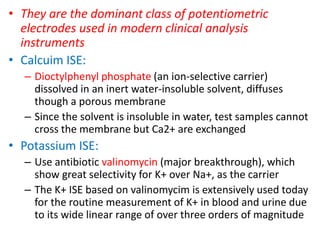 • They are the dominant class of potentiometric
electrodes used in modern clinical analysis
instruments
• Calcuim ISE:
– Dioctylphenyl phosphate (an ion-selective carrier)
dissolved in an inert water-insoluble solvent, diffuses
though a porous membrane
– Since the solvent is insoluble in water, test samples cannot
cross the membrane but Ca2+ are exchanged
• Potassium ISE:
– Use antibiotic valinomycin (major breakthrough), which
show great selectivity for K+ over Na+, as the carrier
– The K+ ISE based on valinomycim is extensively used today
for the routine measurement of K+ in blood and urine due
to its wide linear range of over three orders of magnitude
 