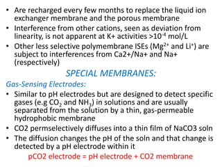 • Are recharged every few months to replace the liquid ion
exchanger membrane and the porous membrane
• Interference from other cations, seen as deviation from
linearity, is not apparent at K+ activities >10-4 mol/L
• Other less selective polymembrane ISEs (Mg2+ and Li+) are
subject to interferences from Ca2+/Na+ and Na+
(respectively)
SPECIAL MEMBRANES:
Gas-Sensing Electrodes:
• Similar to pH electrodes but are designed to detect specific
gases (e.g CO2 and NH3) in solutions and are usually
separated from the solution by a thin, gas-permeable
hydrophobic membrane
• CO2 permselectively diffuses into a thin film of NaCO3 soln
• The diffusion changes the pH of the soln and that change is
detected by a pH electrode within it
pCO2 electrode = pH electrode + CO2 membrane
 