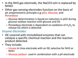 • In the NH3 gas electrode, the NaCO3 soln is replaced by
NH4Cl
• Other gas-sensing electrodes function on the basis of
an amperometric principle e.g pO2, Glucose, and
Peroxidase
– Glucose determination is based on reduction in pO2 during
glucose oxidase reaction with glucose and O2
– Peroxidase electrode is dependent on oxidation of H2O2 to
release O2 which is detected
Enzyme Electrodes:
• ISE covered with immobilized enzymes that can
catalyze a specific chemical reaction and the reaction
product detected.
• They include:
– Urease in Urea electrode with an ISE selective for NH3 or
NH4+
– Glucose oxidase used in combination with a pH electrode
 