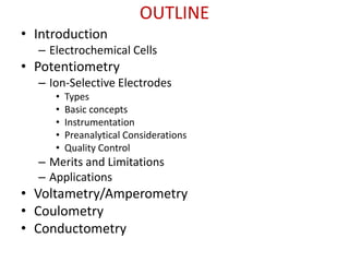OUTLINE
• Introduction
– Electrochemical Cells
• Potentiometry
– Ion-Selective Electrodes
• Types
• Basic concepts
• Instrumentation
• Preanalytical Considerations
• Quality Control
– Merits and Limitations
– Applications
• Voltametry/Amperometry
• Coulometry
• Conductometry
 