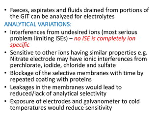 • Faeces, aspirates and fluids drained from portions of
the GIT can be analyzed for electrolytes
ANALYTICAL VARIATIONS:
• Interferences from undesired ions (most serious
problem limiting ISEs) – no ISE is completely ion
specific
• Sensitive to other ions having similar properties e.g.
Nitrate electrode may have ionic interferences from
perchlorate, iodide, chloride and sulfate
• Blockage of the selective membranes with time by
repeated coating with proteins
• Leakages in the membranes would lead to
reduced/lack of analytical selectivity
• Exposure of electrodes and galvanometer to cold
temperatures would reduce sensitivity
 