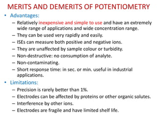 MERITS AND DEMERITS OF POTENTIOMETRY
• Advantages:
– Relatively inexpensive and simple to use and have an extremely
wide range of applications and wide concentration range.
– They can be used very rapidly and easily.
– ISEs can measure both positive and negative ions.
– They are unaffected by sample colour or turbidity.
– Non-destructive: no consumption of analyte.
– Non-contaminating.
– Short response time: in sec. or min. useful in industrial
applications.
• Limitations:
– Precision is rarely better than 1%.
– Electrodes can be affected by proteins or other organic solutes.
– Interference by other ions.
– Electrodes are fragile and have limited shelf life.
 