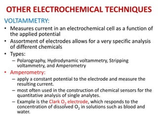 OTHER ELECTROCHEMICAL TECHNIQUES
VOLTAMMETRY:
• Measures current in an electrochemical cell as a function of
the applied potential
• Assortment of electrodes allows for a very specific analysis
of different chemicals
• Types:
– Polarography, Hydrodynamic voltammetry, Stripping
voltammetry, and Amperometry
• Amperometry:
– apply a constant potential to the electrode and measure the
resulting current.
– most often used in the construction of chemical sensors for the
quantitative analysis of single analytes.
– Example is the Clark O2 electrode, which responds to the
concentration of dissolved O2 in solutions such as blood and
water.
 