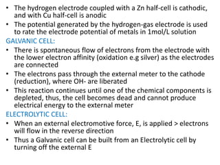 • The hydrogen electrode coupled with a Zn half-cell is cathodic,
and with Cu half-cell is anodic
• The potential generated by the hydrogen-gas electrode is used
to rate the electrode potential of metals in 1mol/L solution
GALVANIC CELL:
• There is spontaneous flow of electrons from the electrode with
the lower electron affinity (oxidation e.g silver) as the electrodes
are connected
• The electrons pass through the external meter to the cathode
(reduction), where OH- are liberated
• This reaction continues until one of the chemical components is
depleted, thus, the cell becomes dead and cannot produce
electrical energy to the external meter
ELECTROLYTIC CELL:
• When an external electromotive force, E, is applied > electrons
will flow in the reverse direction
• Thus a Galvanic cell can be built from an Electrolytic cell by
turning off the external E
 