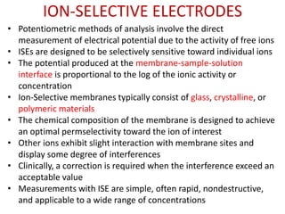 ION-SELECTIVE ELECTRODES
• Potentiometric methods of analysis involve the direct
measurement of electrical potential due to the activity of free ions
• ISEs are designed to be selectively sensitive toward individual ions
• The potential produced at the membrane-sample-solution
interface is proportional to the log of the ionic activity or
concentration
• Ion-Selective membranes typically consist of glass, crystalline, or
polymeric materials
• The chemical composition of the membrane is designed to achieve
an optimal permselectivity toward the ion of interest
• Other ions exhibit slight interaction with membrane sites and
display some degree of interferences
• Clinically, a correction is required when the interference exceed an
acceptable value
• Measurements with ISE are simple, often rapid, nondestructive,
and applicable to a wide range of concentrations
 