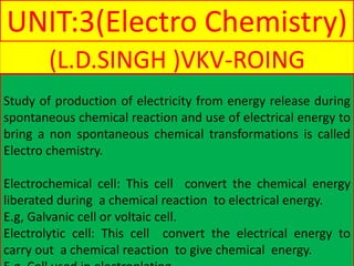 UNIT:3(Electro Chemistry)
(L.D.SINGH )VKV-ROING
Study of production of electricity from energy release during
spontaneous chemical reaction and use of electrical energy to
bring a non spontaneous chemical transformations is called
Electro chemistry.
Electrochemical cell: This cell convert the chemical energy
liberated during a chemical reaction to electrical energy.
E.g, Galvanic cell or voltaic cell.
Electrolytic cell: This cell convert the electrical energy to
carry out a chemical reaction to give chemical energy.
 
