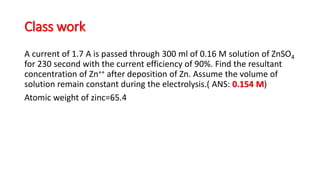 Class work
A current of 1.7 A is passed through 300 ml of 0.16 M solution of ZnSO4
for 230 second with the current efficiency of 90%. Find the resultant
concentration of Zn++ after deposition of Zn. Assume the volume of
solution remain constant during the electrolysis.( ANS: 0.154 M)
Atomic weight of zinc=65.4
 