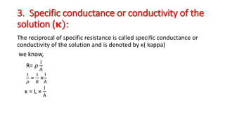 3. Specific conductance or conductivity of the
solution (𝛋):
The reciprocal of specific resistance is called specific conductance or
conductivity of the solution and is denoted by κ( kappa)
we know,
R= 𝜌
l
A
1
𝜌
=
1
𝑅
×
l
A
κ = L ×
l
A
 