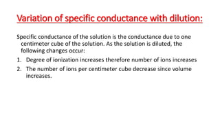 Variation of specific conductance with dilution:
Specific conductance of the solution is the conductance due to one
centimeter cube of the solution. As the solution is diluted, the
following changes occur:
1. Degree of ionization increases therefore number of ions increases
2. The number of ions per centimeter cube decrease since volume
increases.
 