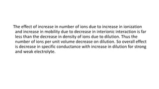 The effect of increase in number of ions due to increase in ionization
and increase in mobility due to decrease in interionic interaction is far
less than the decrease in density of ions due to dilution. Thus the
number of ions per unit volume decrease on dilution. So overall effect
is decrease in specific conductance with increase in dilution for strong
and weak electrolyte.
 