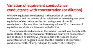 Variation of equivalent conductance
conductance with concentration (or dilution)
We know equivalent conductance is the product of specific
conductance and the volume of the solution in cc containing one gram
equivalent of electrolyte. As the decreasing value of specific
conductance is far less than the increasing value of V, so the value of
equivalent conductance increases with dilution.
The equivalent conductance of the solution doesn’t vary linearly with
concentration. The effect of concentration on equivalent conductance
can be studied by plotting 𝝀eq values against the square root of
concentration. It has been found that the variation of equivalent
conductance with C depend upon the nature of electrolyte.
 