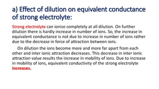 a) Effect of dilution on equivalent conductance
of strong electrolyte:
Strong electrolyte can ionise completely at all dilution. On further
dilution there is hardly increase in number of ions. So, the increase in
equivalent conductance is not due to increase in number of ions rather
due to the decrease in force of attraction between ions.
On dilution the ions become more and more far apart from each
other and inter ionic attraction decreases. This decrease in inter ionic
attraction value results the increase in mobility of ions. Due to increase
in mobility of ions, equivalent conductivity of the strong electrolyte
increases.
 