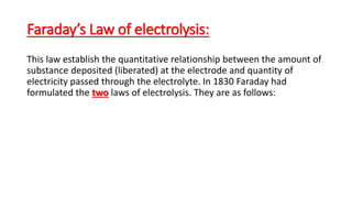 Faraday’s Law of electrolysis:
This law establish the quantitative relationship between the amount of
substance deposited (liberated) at the electrode and quantity of
electricity passed through the electrolyte. In 1830 Faraday had
formulated the two laws of electrolysis. They are as follows:
 