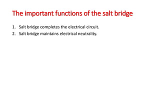 The important functions of the salt bridge
1. Salt bridge completes the electrical circuit.
2. Salt bridge maintains electrical neutrality.
 