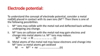 Electrode potential:
To understand the concept of electrode potential, consider a metal
rod(M) placed in contact with its own ions (Mn+). Then there is one of
the following possibilities.
i. Mn+ ions may collide with the metal rod and deflected back without
undergoing any change.
ii. Mn+ ions on collision with the metal rod may gain electros and
change into metal atoms i.e. Mn+ ions may reduce.
Mn+ + ne- → M … … … … … … … . (i)
iii. Metal atoms of the metal rod may loose electrons and change into
Mn+ ions i.e metal atoms get oxidised
M → Mn+ + ne- …………………………(ii)
 