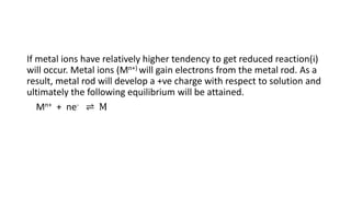 If metal ions have relatively higher tendency to get reduced reaction(i)
will occur. Metal ions (Mn+) will gain electrons from the metal rod. As a
result, metal rod will develop a +ve charge with respect to solution and
ultimately the following equilibrium will be attained.
Mn+ + ne- ⇌ M
 