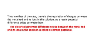 Thus in either of the case, there is the separation of charges between
the metal rod and its ions in the solution. As a result potential
difference exists between them.
The electrical potential difference set up between the metal rod
and its ions in the solution is called electrode potential.
 