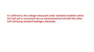 It is defined as the voltage measured under standard condition when
the half cell is connected into an electrochemical cell with the other
half cell being standard hydrogen electrode.
 