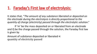 1. Faraday’s First law of electrolysis:
It states that, “The amount of any substance liberated or deposited on
the electrode during the electrolysis is directly proportional to the
quantity of charge (electricity) passed through the electrolytic solution.”
If ‘m’ be the mass deposited on or liberated from an electrode
and Q be the charge passed through the solution, the Faraday first law
is given by
Amount of substance deposited or liberated ∝
quantity of electricity passed
 