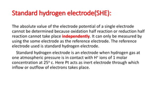 Standard hydrogen electrode(SHE):
The absolute value of the electrode potential of a single electrode
cannot be determined because oxidation half reaction or reduction half
reaction cannot take place independently. It can only be measured by
using the some electrode as the reference electrode. The reference
electrode used is standard hydrogen electrode.
Standard hydrogen electrode is an electrode when hydrogen gas at
one atmospheric pressure is in contact with H+ ions of 1 molar
concentration at 25o c. Here Pt acts as inert electrode through which
inflow or outflow of electrons takes place.
 