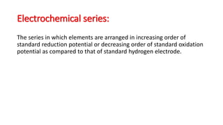 Electrochemical series:
The series in which elements are arranged in increasing order of
standard reduction potential or decreasing order of standard oxidation
potential as compared to that of standard hydrogen electrode.
 