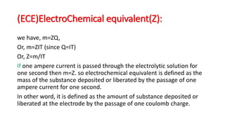 (ECE)ElectroChemical equivalent(Z):
we have, m=ZQ,
Or, m=ZIT (since Q=IT)
Or, Z=m/IT
If one ampere current is passed through the electrolytic solution for
one second then m=Z. so electrochemical equivalent is defined as the
mass of the substance deposited or liberated by the passage of one
ampere current for one second.
In other word, it is defined as the amount of substance deposited or
liberated at the electrode by the passage of one coulomb charge.
 