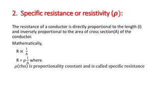 2. Specific resistance or resistivity (𝝆):
The resistance of a conductor is directly proportional to the length (l)
and inversely proportional to the area of cross section(A) of the
conductor.
Mathematically,
R ∝
l
A
R = ρ
l
A
where
𝜌 rho is proportionality constant and is called specific resistance
 