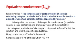 Equivalent conductance(𝛌 𝐞𝐪):
It is defined as “ The conductance of certain volume of solution
containing one gram equivalent of solute in which the whole solution is
placed between two parallel electrode separated by one cm.”
It is equal to the product of the specific conductance (κ) and the
volume V in cc containing one gram equivalent of the electrolyte.
let one gram equivalent of electrolyte is dissolved to form V ml of the
solution and κ be the specific conductance.
Now, conductance of 1ml of solution = K
Conductance of V ml of the solution = K × V
 