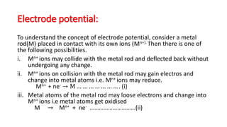 Electrode potential:
To understand the concept of electrode potential, consider a metal
rod(M) placed in contact with its own ions (Mn+). Then there is one of
the following possibilities.
i. Mn+ ions may collide with the metal rod and deflected back without
undergoing any change.
ii. Mn+ ions on collision with the metal rod may gain electros and
change into metal atoms i.e. Mn+ ions may reduce.
Mn+ + ne- → M … … … … … … … . (i)
iii. Metal atoms of the metal rod may loose electrons and change into
Mn+ ions i.e metal atoms get oxidised
M → Mn+ + ne- …………………………(ii)
 