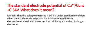 The standard electrode potential of Cu++/Cu is
+0.34V. What does it mean?
It means that the voltage measured is 0.34 V under standard condition
when the Cu electrode in its own ion is incorporated into an
electrochemical cell with the other half cell being a standard hydrogen
electrode.
 