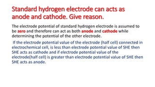 Standard hydrogen electrode can acts as
anode and cathode. Give reason.
The electrode potential of standard hydrogen electrode is assumed to
be zero and therefore can act as both anode and cathode while
determining the potential of the other electrode.
If the electrode potential value of the electrode (half cell) connected in
electrochemical cell, is less than electrode potential value of SHE then
SHE acts as cathode and if electrode potential value of the
electrode(half cell) is greater than electrode potential value of SHE then
SHE acts as anode.
 