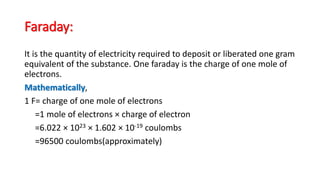 Faraday:
It is the quantity of electricity required to deposit or liberated one gram
equivalent of the substance. One faraday is the charge of one mole of
electrons.
Mathematically,
1 F= charge of one mole of electrons
=1 mole of electrons × charge of electron
=6.022 × 1023 × 1.602 × 10-19 coulombs
=96500 coulombs(approximately)
 