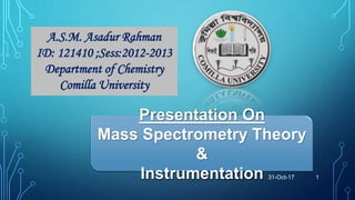 A.S.M. Asadur Rahman
ID: 121410 ;Sess:2012-2013
Department of Chemistry
Comilla University
Presentation On
Mass Spectrometry Theory
&
Instrumentation 31-Oct-17 1
 