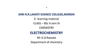 .
SHRI R.R.LAHOTI SCIENCE COLLEGE,MORSHI
E- learning material
CLASS – BSc II sem III
CHEMISTRY
ELECTROCHEMISTRY
Mr G.D.Rawate
Department of chemistry
 