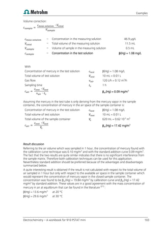 Examples
Electrochemistry – A workbook for 910 PSTAT mini 103
Volume correction:
– Concentration in the measuring solution 46.9 µg/L
– Total volume of the measuring solution 11.5 mL
– Volume of sample in the measuring solution 0.5 mL
– Concentration in the test solution β(Hg) = 1.08 mg/L
With
Concentration of mercury in the test solution β(Hg) = 1.08 mg/L
Total volume of test solution 10 mL = 0.01 L
Gas flow 120 L/h = 0.12 m3
/h
Sampling time 1 h
βair(Hg) = 0.09 mg/m3
Assuming the mercury in the test tube is only deriving from the mercury vapor in the sample
container, the concentration of mercury in the air space of the sample container is:
Concentration of mercury in the test solution β(Hg) = 1.08 mg/L
Total volume of test solution 10 mL = 0.01 L
Total volume of the sample container 620 mL = 0.62·10-3
m3
βair(Hg) = 17.42 mg/m3
Result discussion
Referring to the air volume which was sampled in 1 hour, the concentration of mercury found with
the calibration curve technique was 0.10 mg/m3
and with the standard addition curve 0.09 mg/m3
.
The fact that the two results are quite similar indicates that there is no significant interference from
the sample matrix. Therefore both calibration techniques can be used for this application.
Nevertheless standard addition should be preferred because of the advantages and disadvantages
summarized below.
A quite interesting result is obtained if the result is not calculated with respect to the total volume of
air sampled in 1 hour but only with respect to the available air space in the sample container which
would represent the concentration of mercury vapor in the closed sample container. The
concentration was found to be βair(Hg) = 19.84 mg/m3
by calibration curve and βair(Hg) = 17.42
mg/m3
by standard addition. These values are in a good agreement with the mass concentration of
mercury in air at equilibrium that can be found in the literature (21)
:
β(Hg) = 13.6 mg/m3
at 20 °C
β(Hg) = 29.6 mg/m3
at 30 °C
 