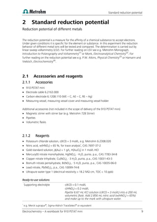 Standard reduction potential
Electrochemistry – A workbook for 910 PSTAT mini 9
2 Standard reduction potential
Reduction potential of different metals
The reduction potential is a measure for the affinity of a chemical substance to accept electrons.
Under given conditions it is specific for the element or substance. In this experiment the reduction
behavior of different metal ions will be tested and compared. The determination is carried out by
linear sweep voltammetry (LSV). For further reading on LSV see e.g. Metrohm Monograph,
Introduction to Polarography and Voltammetry(1)
or Monk, Electroanalytical Chemistry(2)
. For
further reading on the reduction potential see e.g. P.W. Atkins, Physical Chemistry(3)
or Hamann and
Vielstich, Electrochemistry(4)
.
2.1 Accessories and reagents
2.1.1 Accessories
 910 PSTAT mini
 Electrode cable 6.2163.000
 Carbon electrode 6.1208.110 (WE – C, AE – C, RE – Ag)
 Measuring vessel, measuring vessel cover and measuring vessel holder
Additional accessories (not included in the scope of delivery of the 910 PSTAT mini)
 Magnetic stirrer with stirrer bar (e.g. Metrohm 728 Stirrer)
 Pipettes
 Volumetric flasks
2.1.2 Reagents
 Potassium chloride solution, c(KCl) = 3 mol/L, e.g. Metrohm 6.2308.020
 Nitric acid, w(HNO3) = 65 %, for trace analysis*
, CAS 7697-37-2
 Gold standard solution, β(Au) = 1 g/L, H[AuCl4] in 1 mol/L HCl
 Mercury(II) nitrate monohydrate, Hg(NO3)2 · H2O, puriss. p.a., CAS 7783-34-8
 Copper nitrate trihydrate, Cu(NO3)2 · 3 H2O, puriss. p.a., CAS 10031-43-3
 Bismuth nitrate pentahydrate, Bi(NO3)3 · 5 H2O, puriss. p.a., CAS 10035-06-0
 Lead nitrate, Pb(NO3)2, p.a., CAS 10099-74-8
 Ultrapure water type 1 (electrical resistivity > 18.2 MΩ·cm, TOC < 10 ppb)
Ready-to-use solutions
Supporting electrolyte c(KCl) = 0.1 mol/L
c(HNO3) = 0.2 mol/L
Pipette 6.67 mL KCl solution (c(KCl) = 3 mol/L) into a 200 mL
volumetric flask. Add 2.856 mL nitric acid (w(HNO3) = 65%)
and make up to the mark with ultrapure water.
*
e.g. Merck suprapur®
, Sigma-Aldrich TraceSelect®
or equivalent
 