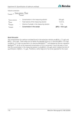 Experiment 9: Quantification of cadmium and lead
116 Metrohm Monograph 8.108.5020EN
Volume correction:
– Concentration in the measuring solution 8.8 µg/L
– Total volume of the measuring solution 12.0 mL
– Volume of sample in the measuring solution 1 mL
– Concentration in the sample β(Pb) = 105.4 µg/L
Result discussion
The concentrations for cadmium and lead found in the extraction solution are β(Cd) = 7.2 µg/L and
β(Pb) = 105.4 µg/L. These values are far below the tolerable limits e.g. in Germany β(Pb) = 4.0 mg/L
and β(Cd) = 0.3 mg/L (as specified in EU directive 84/500/EEC(22)
and adopted by German regulation
BedGgstV(23)
). As far as the measured concentration of Cd is concerned, it has to be kept in mind
that the concentration in the measuring solution is only β(Cd) = 0.6 µg/L which is below the limit of
quantification of β(Cd) = 1.5 µg/L. Therefore a rather large error has to be expected for this result.
 