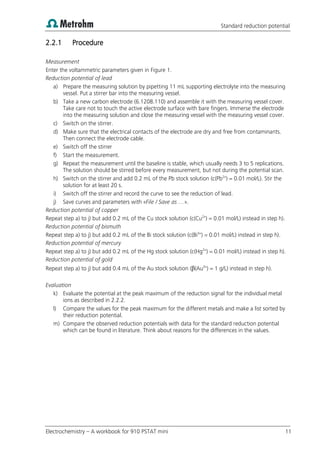 Standard reduction potential
Electrochemistry – A workbook for 910 PSTAT mini 11
2.2.1 Procedure
Measurement
Enter the voltammetric parameters given in Figure 1.
Reduction potential of lead
a) Prepare the measuring solution by pipetting 11 mL supporting electrolyte into the measuring
vessel. Put a stirrer bar into the measuring vessel.
b) Take a new carbon electrode (6.1208.110) and assemble it with the measuring vessel cover.
Take care not to touch the active electrode surface with bare fingers. Immerse the electrode
into the measuring solution and close the measuring vessel with the measuring vessel cover.
c) Switch on the stirrer.
d) Make sure that the electrical contacts of the electrode are dry and free from contaminants.
Then connect the electrode cable.
e) Switch off the stirrer
f) Start the measurement.
g) Repeat the measurement until the baseline is stable, which usually needs 3 to 5 replications.
The solution should be stirred before every measurement, but not during the potential scan.
h) Switch on the stirrer and add 0.2 mL of the Pb stock solution (c(Pb2+
) = 0.01 mol/L). Stir the
solution for at least 20 s.
i) Switch off the stirrer and record the curve to see the reduction of lead.
j) Save curves and parameters with «File / Save as …».
Reduction potential of copper
Repeat step a) to j) but add 0.2 mL of the Cu stock solution (c(Cu2+
) = 0.01 mol/L) instead in step h).
Reduction potential of bismuth
Repeat step a) to j) but add 0.2 mL of the Bi stock solution (c(Bi3+
) = 0.01 mol/L) instead in step h).
Reduction potential of mercury
Repeat step a) to j) but add 0.2 mL of the Hg stock solution (c(Hg2+
) = 0.01 mol/L) instead in step h).
Reduction potential of gold
Repeat step a) to j) but add 0.4 mL of the Au stock solution (β(Au3+
) = 1 g/L) instead in step h).
Evaluation
k) Evaluate the potential at the peak maximum of the reduction signal for the individual metal
ions as described in 2.2.2.
l) Compare the values for the peak maximum for the different metals and make a list sorted by
their reduction potential.
m) Compare the observed reduction potentials with data for the standard reduction potential
which can be found in literature. Think about reasons for the differences in the values.
 