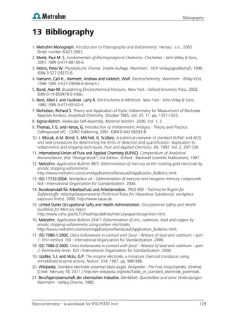 Bibliography
Electrochemistry – A workbook for 910 PSTAT mini 129
13 Bibliography
1. Metrohm Monograph. Introduction to Polarography and Voltammetry. Herisau : s.n., 2003.
Order number 8.027.5003.
2. Monk, Paul M. S. Fundamentals of Electroynalytical Chemistry. Chichester : John Wiley & Sons,
2001. ISBN 0-471-88140-6.
3. Atkins, Peter W. Physikalische Chemie. Zweite Auflage. Weinheim : VCH Verlagsgesellschaft, 1996.
ISBN 3-527-29275-6.
4. Hamann, Carl H., Hamnett, Andrew and Vielstich, Wolf. Electrochemistry. Weinheim : Wiley-VCH,
1998. ISBN 3-527-29096-6 (brosch.).
5. Bond, Alan M. Broadening Electrochemical Horizons. New York : Oxford University Press, 2002.
ISBN 0-19-850478-0 (Hbk).
6. Bard, Allen J. and Faulkner, Larry R. Electrochemical Methods. New York : John Wiley & Sons,
1980. ISBN 0-471-05542-5.
7. Nicholson, Richard S. Theory and Application of Cyclic Voltammetry for Measurment of Electrode
Reaction Kinetics. Analytical Chemistry. October 1965, Vol. 37, 11, pp. 1351-1355.
8. Sigma-Aldrich. Molecular Self-Assembly. Material Matters. 2006, Vol. 1, 2.
9. Thomas, F.G. and Henze, G. Introduction to Voltammetric Analysis - Theory and Practice.
Collingwood VIC : CSIRO Publishing, 2001. ISBN 0-643-06593-8.
10. J. Mocak, A.M. Bond, S. Mitchell, G. Scollary. A statistical overview of standard (IUPAC and ACS)
and new procedures for determining the limits of detection and quantification: Application to
voltammetric and stripping techniques. Pure and Applied Chemistry. 69, 1997, Vol. 2, 297-328.
11. International Union of Pure and Applied Chemistry (IUPAC). Compendium of Analytical
Nomenclature. (the "Orange book") 3rd Edition. Oxford : Blackwell Scientific Publications, 1997.
12. Metrohm. Application Bulletin 96/5: Determination of mercury at the rotating gold electrode by
anodic stripping voltammetry.
http://www.metrohm.com/com/Applications/literature2/Application_Bulletins.html.
13. ISO 17733:2004. Workplace air - Determination of mercury and inorganic mercury compounds.
ISO - International Organization for Standardization. 2004.
14. Bundesanstalt für Arbeitsschutz und Arbeitsmedizin. TRGS 900 - Technische Regeln für
Gefahrstoffe: Arbeitsplatzgrenzwerte (Technical Rules for Hazardous Substances: workplace
exposure limits). 2006. http://www.baua.de.
15. United States Occupational Safty and Health Administration. Occupational Safety and Health
Guideline for Mercury Vapor.
http://www.osha.gov/SLTC/healthguidelines/mercuryvapor/recognition.html.
16. Metrohm. Application Bulletin 254/1: Determination of zinc, cadmium, lead and copper by
anodic stripping voltammetry using carbon electrodes.
http://www.metrohm.com/com/Applications/literature2/Application_Bulletins.html.
17. ISO 7086-1:2000. Glass hollowware in contact with food – Release of lead and cadmium – part
1: Test method. ISO - International Organization for Standardization. 2000.
18. ISO 7086-2:2000. Glass hollowware in contact with food – Release of lead and cadmium – part
2: Permissible limits. ISO - International Organization for Standardization. 2000.
19. Updike, S.J. and Hicks, G.P. The enzyme electrode, a miniature chemical transducer using
immobilized enzyme activity. Nature. 214, 1967, pp. 986-988.
20. Wikipedia. Standard electrode potential (data page). Wikipedia - The Free Encyclopedia. [Online]
[Cited: February 18, 2011.] http://en.wikipedia.org/wiki/Table_of_standard_electrode_potentials.
21. Berufsgenossenschaft der chemischen Industrie. Merkblatt: Quecksilber und seine Verbindungen.
Weinheim : Verlag Chemie, 1980.
 