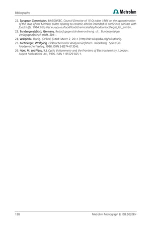 Bibliography
130 Metrohm Monograph 8.108.5020EN
22. European Commission. 84/500/EEC. Council Directive of 15 October 1984 on the approximation
of the laws of the Member States relating to ceramic articles intended to come into contact with
foodstuffs. 1984. http://ec.europa.eu/food/food/chemicalsafety/foodcontact/legisl_list_en.htm.
23. Bundesgesetzblatt, Germany. Bedarfsgegenständeverordnung. s.l. : Bundesanzeiger
Verlagsgesellschaft mbH, 2011.
24. Wikipedia. Honig. [Online] [Cited: March 2, 2011.] http://de.wikipedia.org/wiki/Honig.
25. Buchberger, Wolfgang. Elektrochemische Analysenverfahren. Heidelberg : Spektrum
Akademischer Verlag, 1998. ISBN 3-8274-0135-6.
26. Noel, M. and Vasu, K.I. Cyclic Voltammetry and the Frontiers of Electrochemistry. London :
Aspect Publications Ltd., 1990. ISBN 1-85529-025-1.
 