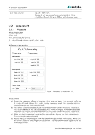A reversible redox system
14 Metrohm Monograph 8.108.5020EN
p-AP stock solution c(p-AP) = 0.01 mol/L
Dissolve 0.145 g p-aminophenol hydrochloride in 10 mL
c(H2SO4) = 0.5 mol/L. Fill up to 100 mL with ultrapure water
3.2 Experiment
3.2.1 Procedure
Measuring solution
10 mL H2O
1 mL ammonia buffer pH 9.5
0.1 mL p-AP stock solution (c(p-AP) = 0.01 mol/L)
Voltammetric parameters
Figure 3: Parameters for experiment 3.2.
Measurement
a) Prepare the measuring solution by pipetting 10 mL ultrapure water, 1 mL ammonia buffer and
0.10 mL p-AP stock solution (0.01 mol/L) into the measuring vessel. Put a stirrer bar into the
measuring vessel and stir the solution well.
b) Take a new carbon electrode (6.1208.110) and assemble it with the measuring vessel cover.
Take care not to touch the active electrode surface with bare fingers. Immerse the electrode
into the measuring solution and close the measuring vessel with the measuring vessel cover.
c) Make sure that the electrical contacts of the electrode are dry and free from contaminants.
Then connect the electrode cable.
d) Record the cyclic voltammogram with the voltammetric parameters from Figure 3. Make sure
the stirrer is switched off during the measurement. Save the voltammogram together with the
method parameters.
 