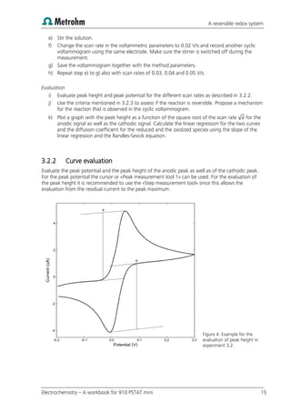 A reversible redox system
Electrochemistry – A workbook for 910 PSTAT mini 15
e) Stir the solution.
f) Change the scan rate in the voltammetric parameters to 0.02 V/s and record another cyclic
voltammogram using the same electrode. Make sure the stirrer is switched off during the
measurement.
g) Save the voltammogram together with the method parameters.
h) Repeat step e) to g) also with scan rates of 0.03, 0.04 and 0.05 V/s.
Evaluation
i) Evaluate peak height and peak potential for the different scan rates as described in 3.2.2.
j) Use the criteria mentioned in 3.2.3 to assess if the reaction is reversible. Propose a mechanism
for the reaction that is observed in the cyclic voltammogram.
k) Plot a graph with the peak height as a function of the square root of the scan rate √ for the
anodic signal as well as the cathodic signal. Calculate the linear regression for the two curves
and the diffusion coefficient for the reduced and the oxidized species using the slope of the
linear regression and the Randles-Sevcik equation.
3.2.2 Curve evaluation
Evaluate the peak potential and the peak height of the anodic peak as well as of the cathodic peak.
For the peak potential the cursor or «Peak measurement tool 1» can be used. For the evaluation of
the peak height it is recommended to use the «Step measurement tool» since this allows the
evaluation from the residual current to the peak maximum.
Figure 4: Example for the
evaluation of peak height in
experiment 3.2.
 