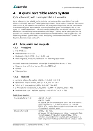 A quasi-reversible redox system
Electrochemistry – A workbook for 910 PSTAT mini 17
4 A quasi-reversible redox system
Cyclic voltammetry with p-aminophenol at fast scan rates
Cyclic voltammetry is a valuable tool to study the mechanism and the reversibility of electrode
reactions. Richard S. Nicholson(7)
developed and published a simple method to evaluate the standard
rate constant for the electron transfer from the peak potential separation and the scan rate of a
quasi-reversible system. As an example for a quasi-reversible system p-aminophenol will be used
again, but unlike in experiment 3 the measurement will be carried out at faster scan rates. In this
experiment the reversibility will be reviewed and Nicholson’s method will be used to calculate the
standard rate constant from the experimental data. For further reading on cyclic voltammetry and
reversibility of redox systems see e.g. Bond, Broadening Electrochemical Horizons(5)
or Bard and
Faulkner, Electrochemical Methods(6)
.
4.1 Accessories and reagents
4.1.1 Accessories
 910 PSTAT mini
 Electrode cable 6.2163.000
 Electrode 6.1208.110 (WE – C, AE – C, RE – Ag)
 Measuring vessel, measuring vessel cover and measuring vessel holder
Additional accessories (not included in the scope of delivery of the 910 PSTAT mini)
 Magnetic stirrer with stirrer bar (e.g. Metrohm 728 Stirrer)
 Pipettes
 Volumetric flasks
4.1.2 Reagents
 Ammonia solution, for analysis, w(NH3) = 25 %, CAS 1336-21-6
 Hydrochloric acid, for analysis, w(HCl) = 30 %, CAS 7647-01-0
 Sulfuric acid, for analysis, w(H2SO4) = 96 %, CAS 7664-93-9
 p-Aminophenol hydrochloride, H2NC6H4OH · HCl, MW 145.59 g/mol, CAS 51-78-5
 Ultrapure water type 1 (electrical resistivity > 18.2 MΩ·cm, TOC < 10 ppb)
Ready-to-use solutions
Ammonia buffer pH 9.5 c(NH4Cl) = 1 mol/L
c(NH3) = 2 mol/L
Fill approx. 300 mL ultrapure water into a 500 mL volumetric
flask. Carefully add 53 mL HCl (30 %) and 112.5 mL NH3
(25 %). After cooling down to room temperature make up to
the mark with ultrapure water.
Diluted sulfuric acid c(H2SO4) = 0.5 mol/L
Fill approx. 900 mL ultrapure water into a 1 L volumetric flask.
Carefully add 27.78 mL sulfuric acid (w(H2SO4) = 96 %).
Attention, solution becomes very hot! After cooling down to
room temperature make up to the mark with ultrapure water.
 
