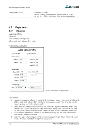 A quasi-reversible redox system
18 Metrohm Monograph 8.108.5020EN
p-AP stock solution c(p-AP) = 0.01 mol/L
Dissolve 0.145 g p-aminophenol hydrochloride in 10 mL
c(H2SO4) = 0.5 mol/L. Fill up to 100 mL with ultrapure water.
4.2 Experiment
4.2.1 Procedure
Measuring solution
10 mL H2O
1 mL ammonia buffer pH 9.5
0.1 mL p-AP stock solution (0.01 mol/L)
Voltammetric parameters
Figure 6: Parameters for experiment 4.2.
Measurement
a) Prepare the measuring solution by pipetting 10 mL ultrapure water, 1 mL ammonia buffer and
0.10 mL p-AP stock solution (0.01 mol/L) into the measuring vessel. Put a stirrer bar into the
measuring vessel and stir the solution well.
b) Take a new carbon electrode (6.1208.110) and assemble it with the measuring vessel cover.
Take care not to touch the active electrode surface with bare fingers. Immerse the electrode
into the measuring solution and close the measuring vessel with the measuring vessel cover.
c) Make sure that the electrical contacts of the electrode are dry and free from contaminants.
Then connect the electrode cable.
d) Record the cyclic voltammogram with the voltammetric parameters shown in Figure 6. Make
sure the stirrer is switched off during the measurement.
 