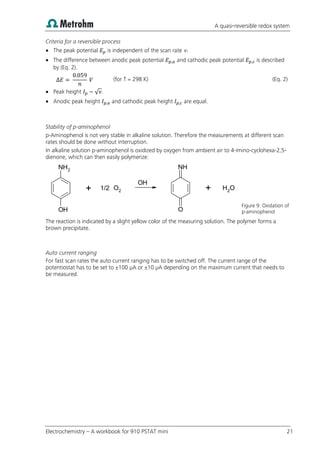 A quasi-reversible redox system
Electrochemistry – A workbook for 910 PSTAT mini 21
Criteria for a reversible process
 The peak potential is independent of the scan rate .
 The difference between anodic peak potential and cathodic peak potential is described
by (Eq. 2).
(for T = 298 K) (Eq. 2)
 Peak height √ .
 Anodic peak height and cathodic peak height are equal.
Stability of p-aminophenol
p-Aminophenol is not very stable in alkaline solution. Therefore the measurements at different scan
rates should be done without interruption.
In alkaline solution p-aminophenol is oxidized by oxygen from ambient air to 4-imino-cyclohexa-2,5-
dienone, which can then easily polymerize:
Figure 9: Oxidation of
p-aminophenol
The reaction is indicated by a slight yellow color of the measuring solution. The polymer forms a
brown precipitate.
Auto current ranging
For fast scan rates the auto current ranging has to be switched off. The current range of the
potentiostat has to be set to ±100 µA or ±10 µA depending on the maximum current that needs to
be measured.
NH2
OH
O2
NH
O
O
H2
OH
1/2
+ +
 
